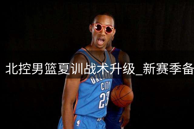 北控男篮夏训战术升级 新赛季备战全面开启